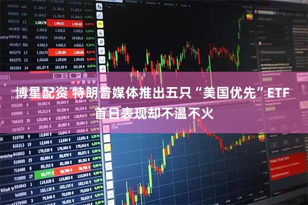 博星配资 特朗普媒体推出五只“美国优先”ETF 首日表现却不温不火