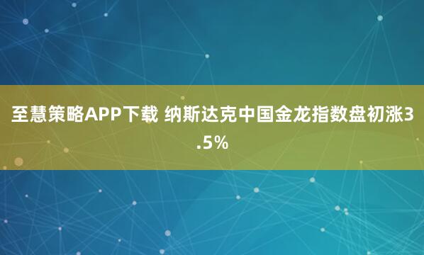 至慧策略APP下载 纳斯达克中国金龙指数盘初涨3.5%
