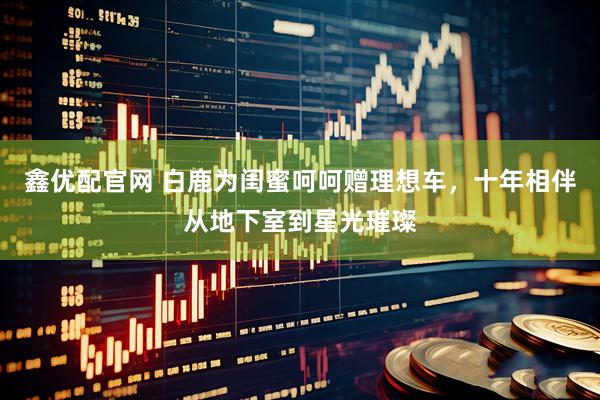 鑫优配官网 白鹿为闺蜜呵呵赠理想车，十年相伴从地下室到星光璀璨