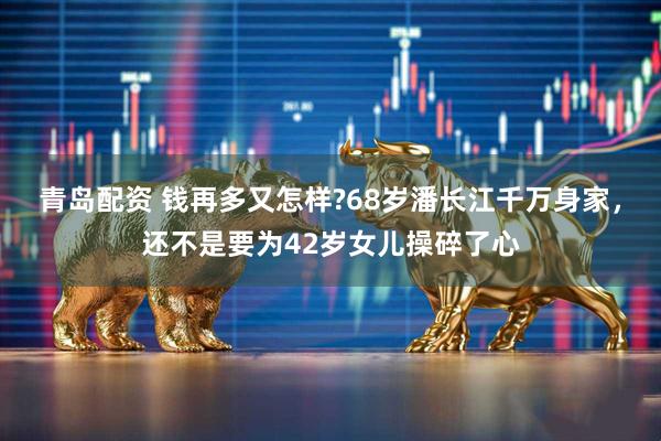 青岛配资 钱再多又怎样?68岁潘长江千万身家，还不是要为42岁女儿操碎了心
