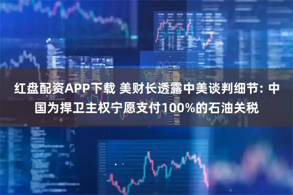 红盘配资APP下载 美财长透露中美谈判细节: 中国为捍卫主权宁愿支付100%的石油关税