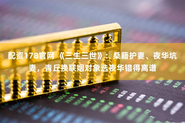 配资178官网 《三生三世》：桑籍护妻、夜华坑妻，青丘换联姻对象选夜华错得离谱