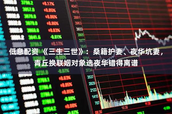 低息配资 《三生三世》：桑籍护妻、夜华坑妻，青丘换联姻对象选夜华错得离谱