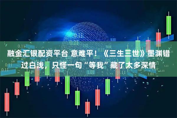 融金汇银配资平台 意难平！《三生三世》墨渊错过白浅，只怪一句“等我”藏了太多深情