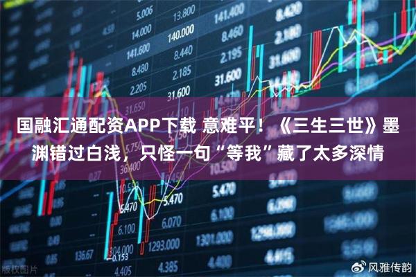 国融汇通配资APP下载 意难平！《三生三世》墨渊错过白浅，只怪一句“等我”藏了太多深情