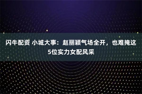 闪牛配资 小城大事：赵丽颖气场全开，也难掩这5位实力女配风采