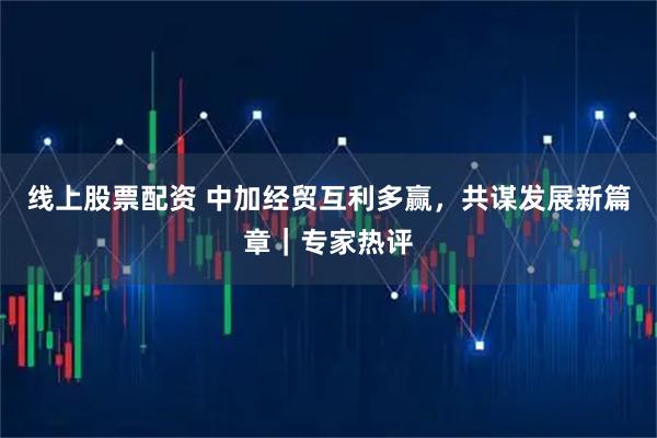线上股票配资 中加经贸互利多赢，共谋发展新篇章｜专家热评