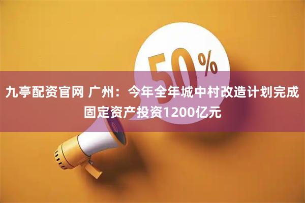 九亭配资官网 广州：今年全年城中村改造计划完成固定资产投资1200亿元
