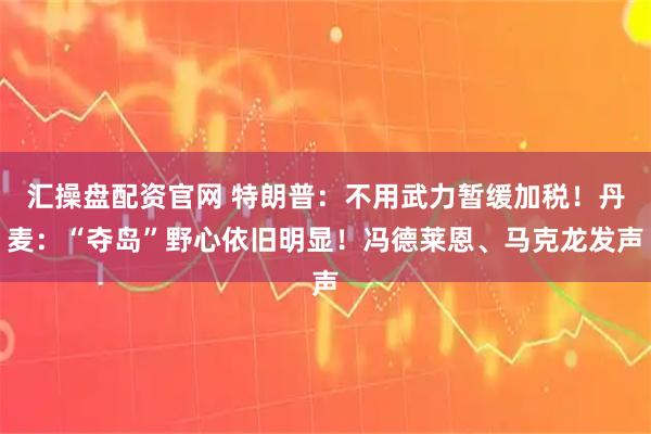 汇操盘配资官网 特朗普：不用武力暂缓加税！丹麦：“夺岛”野心依旧明显！冯德莱恩、马克龙发声