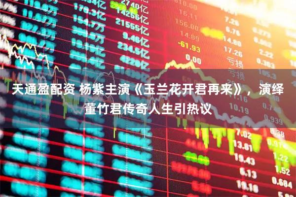 天通盈配资 杨紫主演《玉兰花开君再来》，演绎董竹君传奇人生引热议