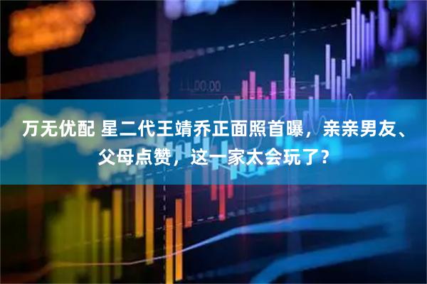 万无优配 星二代王靖乔正面照首曝，亲亲男友、父母点赞，这一家太会玩了？