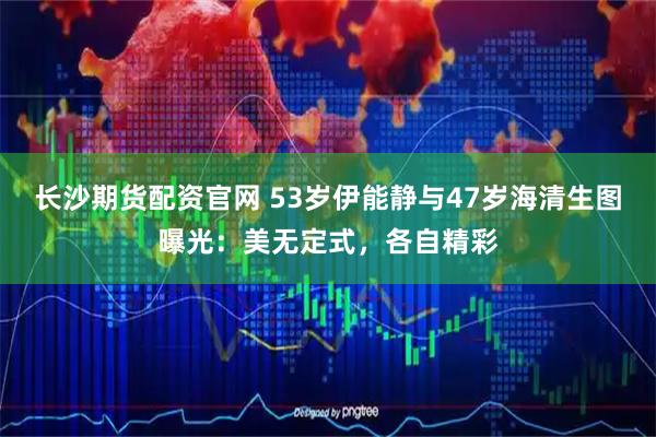 长沙期货配资官网 53岁伊能静与47岁海清生图曝光：美无定式，各自精彩