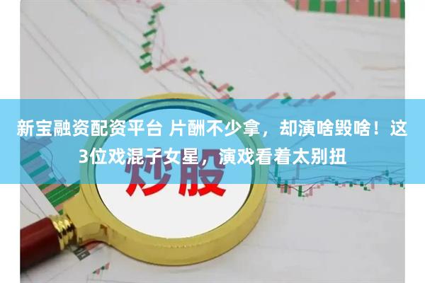 新宝融资配资平台 片酬不少拿，却演啥毁啥！这3位戏混子女星，演戏看着太别扭