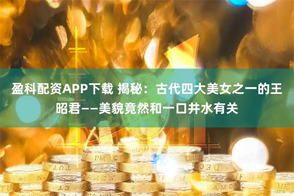 盈科配资APP下载 揭秘：古代四大美女之一的王昭君——美貌竟然和一口井水有关