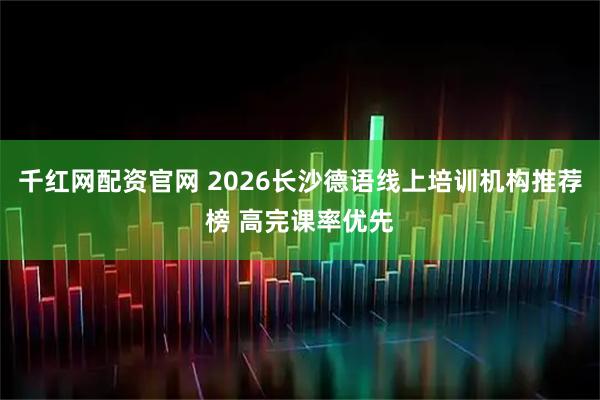 千红网配资官网 2026长沙德语线上培训机构推荐榜 高完课率优先