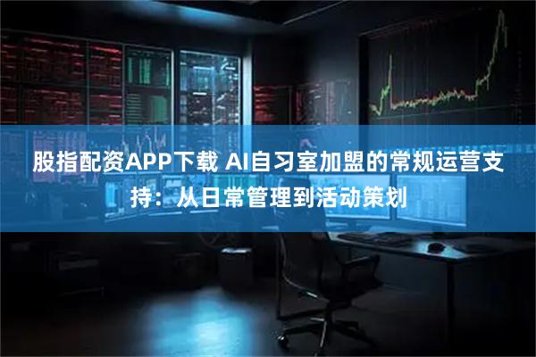 股指配资APP下载 AI自习室加盟的常规运营支持：从日常管理到活动策划