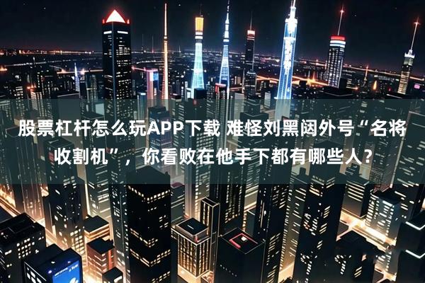 股票杠杆怎么玩APP下载 难怪刘黑闼外号“名将收割机”，你看败在他手下都有哪些人？