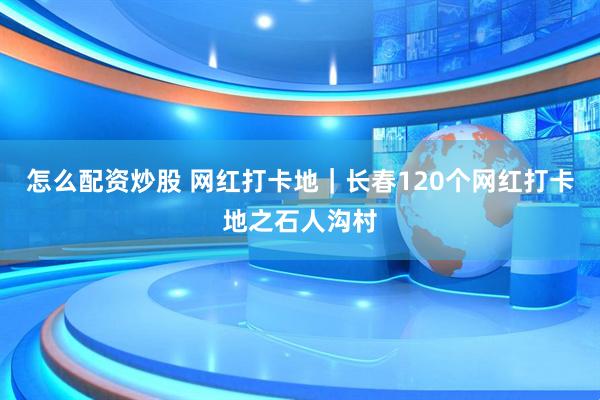 怎么配资炒股 网红打卡地｜长春120个网红打卡地之石人沟村