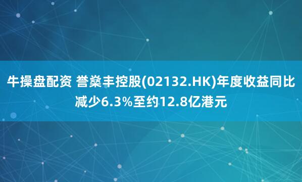 牛操盘配资 誉燊丰控股(02132.HK)年度收益同比减少6.3%至约12.8亿港元