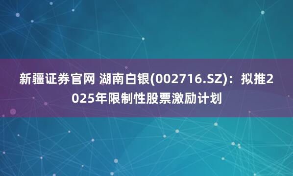 新疆证券官网 湖南白银(002716.SZ)：拟推2025年限制性股票激励计划