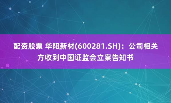 配资股票 华阳新材(600281.SH)：公司相关方收到中国证监会立案告知书