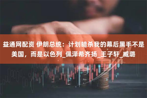 益通网配资 伊朗总统：计划暗杀我的幕后黑手不是美国，而是以色列_佩泽希齐扬_王子轩_臧璐