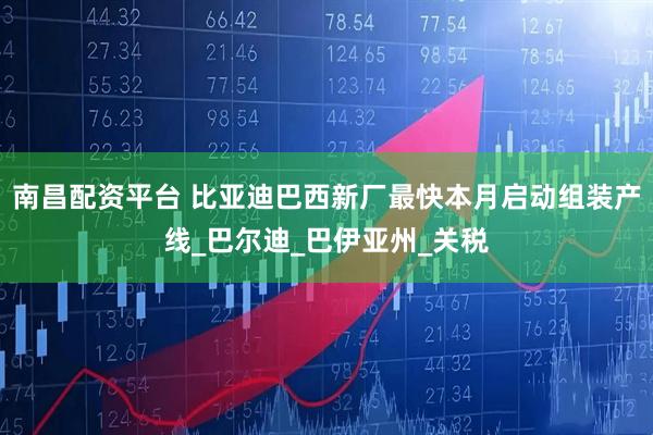 南昌配资平台 比亚迪巴西新厂最快本月启动组装产线_巴尔迪_巴伊亚州_关税