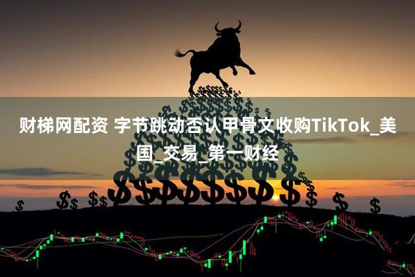财梯网配资 字节跳动否认甲骨文收购TikTok_美国_交易_第一财经