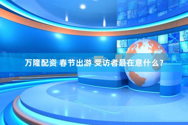 万隆配资 春节出游 受访者最在意什么？