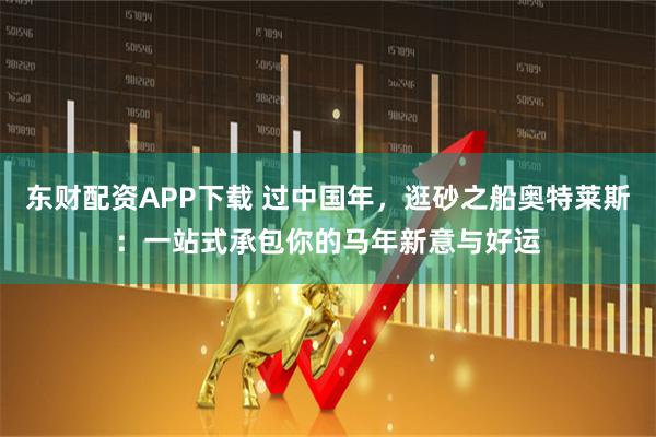 东财配资APP下载 过中国年，逛砂之船奥特莱斯：一站式承包你的马年新意与好运