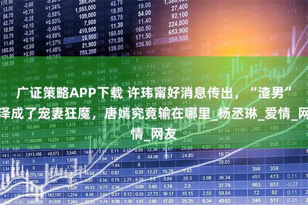 广证策略APP下载 许玮甯好消息传出，“渣男”邱泽成了宠妻狂魔，唐嫣究竟输在哪里_杨丞琳_爱情_网友