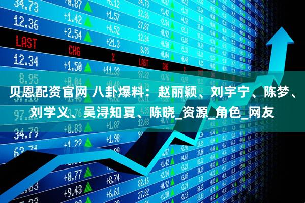 贝恩配资官网 八卦爆料：赵丽颖、刘宇宁、陈梦、刘学义、吴浔知夏、陈晓_资源_角色_网友