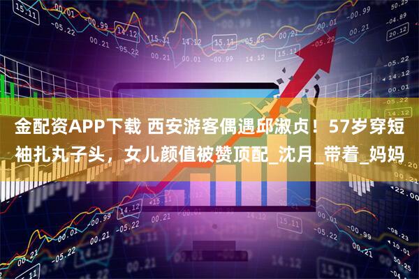 金配资APP下载 西安游客偶遇邱淑贞！57岁穿短袖扎丸子头，女儿颜值被赞顶配_沈月_带着_妈妈