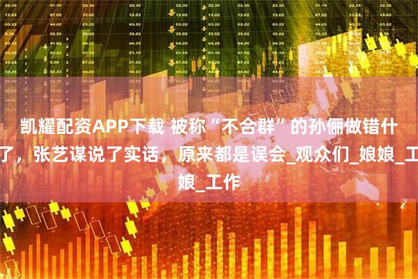 凯耀配资APP下载 被称“不合群”的孙俪做错什么了，张艺谋说了实话，原来都是误会_观众们_娘娘_工作