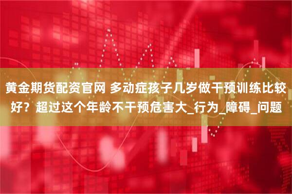 黄金期货配资官网 多动症孩子几岁做干预训练比较好？超过这个年龄不干预危害大_行为_障碍_问题