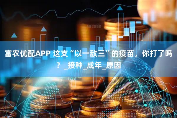 富农优配APP 这支“以一敌三”的疫苗，你打了吗？_接种_成年_原因