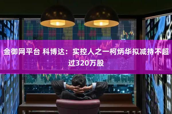 金御网平台 科博达：实控人之一柯炳华拟减持不超过320万股