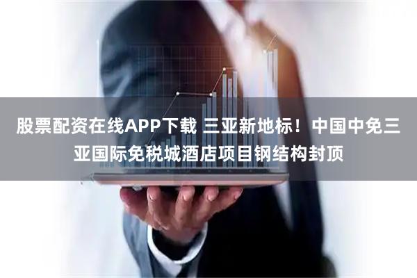 股票配资在线APP下载 三亚新地标！中国中免三亚国际免税城酒店项目钢结构封顶
