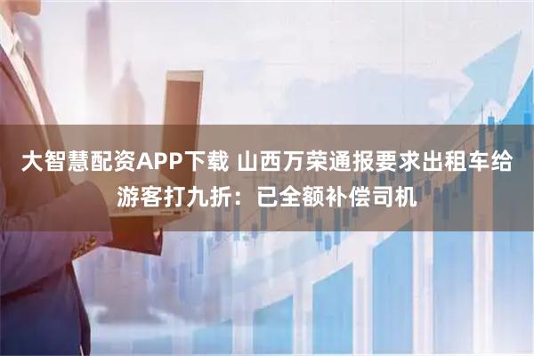 大智慧配资APP下载 山西万荣通报要求出租车给游客打九折：已全额补偿司机
