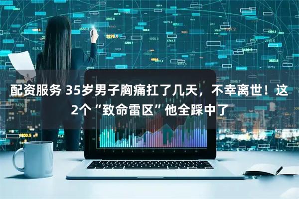配资服务 35岁男子胸痛扛了几天，不幸离世！这2个“致命雷区”他全踩中了