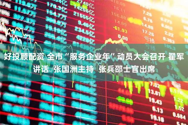 好投顾配资 全市“服务企业年”动员大会召开 翟军讲话  张国洲主持  张兵邵士官出席