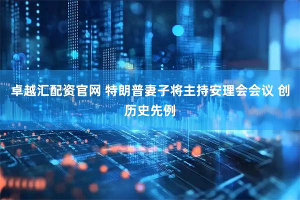 卓越汇配资官网 特朗普妻子将主持安理会会议 创历史先例