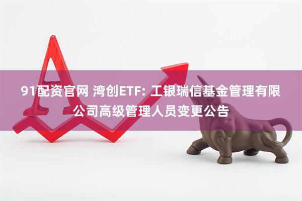 91配资官网 湾创ETF: 工银瑞信基金管理有限公司高级管理人员变更公告
