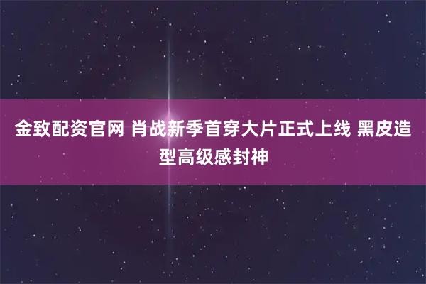 金致配资官网 肖战新季首穿大片正式上线 黑皮造型高级感封神
