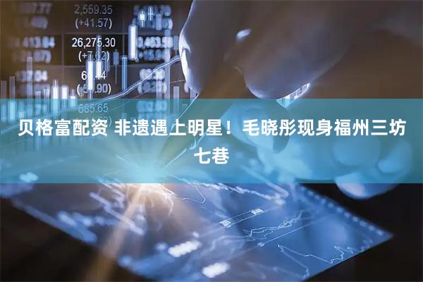 贝格富配资 非遗遇上明星！毛晓彤现身福州三坊七巷
