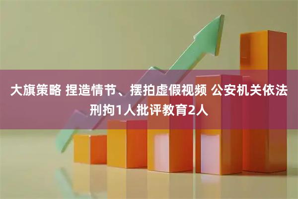 大旗策略 捏造情节、摆拍虚假视频 公安机关依法刑拘1人批评教育2人