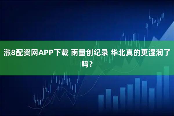 涨8配资网APP下载 雨量创纪录 华北真的更湿润了吗？