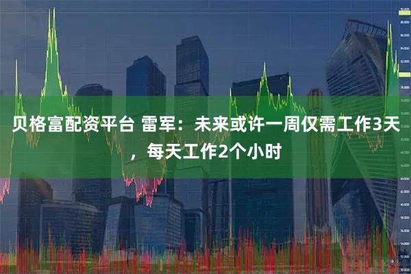 贝格富配资平台 雷军：未来或许一周仅需工作3天，每天工作2个小时