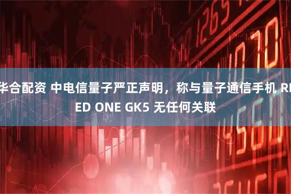 华合配资 中电信量子严正声明，称与量子通信手机 REED ONE GK5 无任何关联