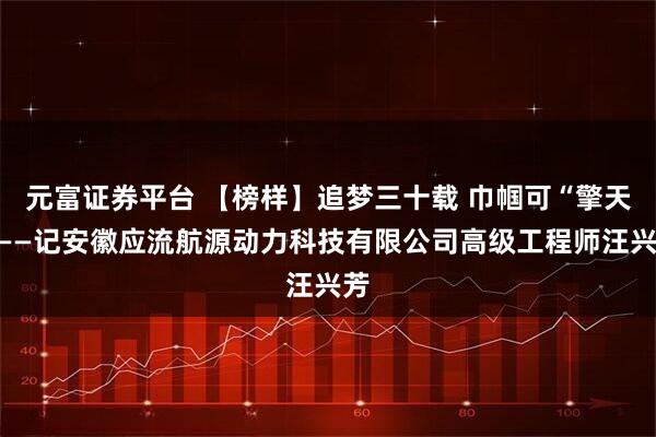 元富证券平台 【榜样】追梦三十载 巾帼可“擎天”——记安徽应流航源动力科技有限公司高级工程师汪兴芳